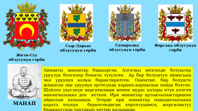 Самарканд облусунун герби Фергана облусунун герби Сыр-Дарыя облусунун герби Жети-Суу облусунун герби Аймакты манаптар башкарган. Алгачкы мезгилде болуштар уруулук белгилер боюнча түзүлгөн. Ар бир болуштун аймагына эки уруунун калкы бириктирилген. Ошентип, бир болушта жашаган эки уруунун ортосунда карама-каршылык пайда болгон. Шайлоо укугунун киргизилиши менен мурас катары өтүп келген манапчылыкка доо кеткен. Ири манаптар артыкчылыктарынан айрылып калышкан. Эгерде ири манаптар падышачылыкка карата өзүнүн берилгендигин көрсөтүшпөсө, жергиликтүү башкаруудан таптакыр четтеп калышкан. МАНАП 