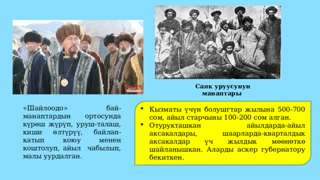Саяк уруусунун манаптары Кызматы үчүн болушгтар жылына 500-700 сом, айыл старчыны 100-200 сом алган. Отурукташкан айылдарда-айыл аксакалдары, шаарларда-кварталдык аксакалдар үч жылдык мөөнөткө шайланышкан. Аларды аскер губернатору бекиткен. «Шайлоодо» бай-манаптардын ортосунда күрөш жүрүп, уруш-талаш, киши өлтүрүү, байлап-катып коюу менен коштолуп, айыл чабылып, малы уурдалган. 