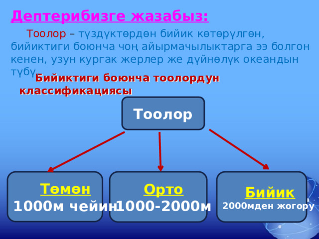 Дептерибизге жазабыз:  Тоолор – түздүктөрдөн бийик көтөрүлгөн, бийиктиги боюнча чоң айырмачылыктарга ээ болгон кенен, узун кургак жерлер же дүйнөлүк океандын түбү.  Бийиктиги боюнча тоолордун классификациясы Тоолор Бийик Орто Төмөн 2000мден жогору 1000-2000м 1000м чейин 