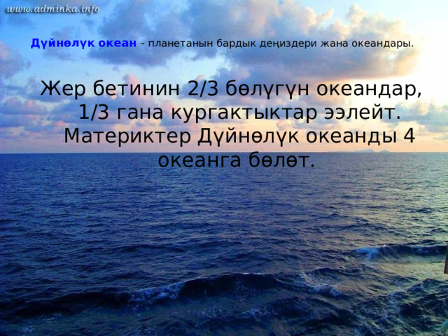  Дүйнөлүк океан - планетанын бардык деңиздери жана океандары.   Жер бетинин 2/3 бөлүгүн океандар, 1/3 гана кургактыктар ээлейт. Материктер Дүйнөлүк океанды 4 океанга бөлөт. 