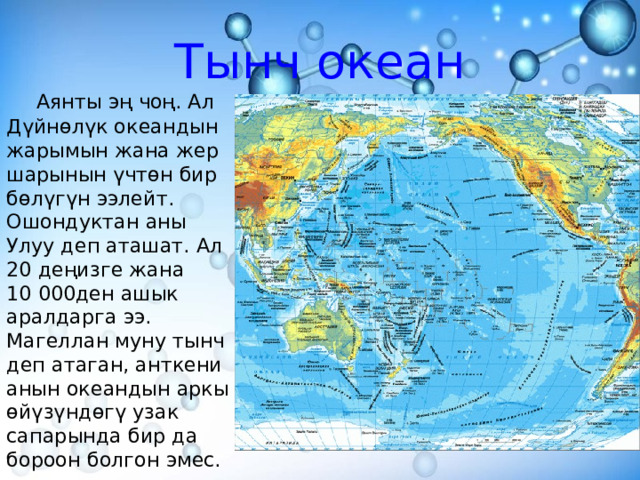 Тынч океан  Аянты эң чоң. Ал Дүйнөлүк океандын жарымын жана жер шарынын үчтөн бир бөлүгүн ээлейт. Ошондуктан аны Улуу деп аташат. Ал 20 деңизге жана 10 000ден ашык аралдарга ээ. Магеллан муну тынч деп атаган, анткени анын океандын аркы өйүзүндөгү узак сапарында бир да бороон болгон эмес. 