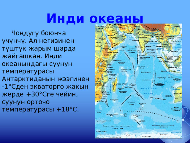 Инди океаны  Чоңдугу боюнча үчүнчү. Ал негизинен түштүк жарым шарда жайгашкан. Инди океанындагы суунун температурасы Антарктиданын жээгинен -1°Сден экваторго жакын жерде +30°Сге чейин, суунун орточо температурасы +18°С. 