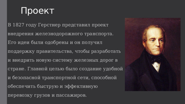 Проект В 1827 году Герстнер представил проект внедрения железнодорожного транспорта. Его идеи были одобрены и он получил поддержку правительства, чтобы разработать и внедрить новую систему железных дорог в стране. Главной целью было создание удобной и безопасной транспортной сети, способной обеспечить быструю и эффективную перевозку грузов и пассажиров. 