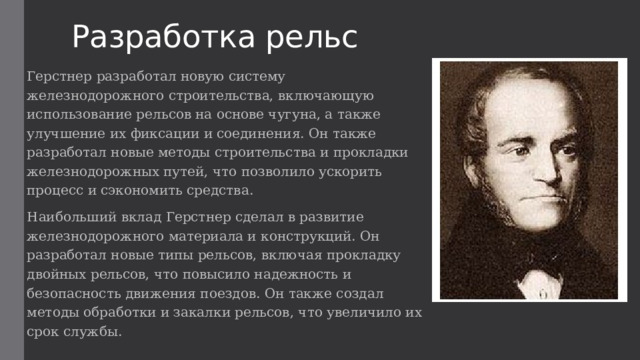 Разработка рельс Герстнер разработал новую систему железнодорожного строительства, включающую использование рельсов на основе чугуна, а также улучшение их фиксации и соединения. Он также разработал новые методы строительства и прокладки железнодорожных путей, что позволило ускорить процесс и сэкономить средства. Наибольший вклад Герстнер сделал в развитие железнодорожного материала и конструкций. Он разработал новые типы рельсов, включая прокладку двойных рельсов, что повысило надежность и безопасность движения поездов. Он также создал методы обработки и закалки рельсов, что увеличило их срок службы. 