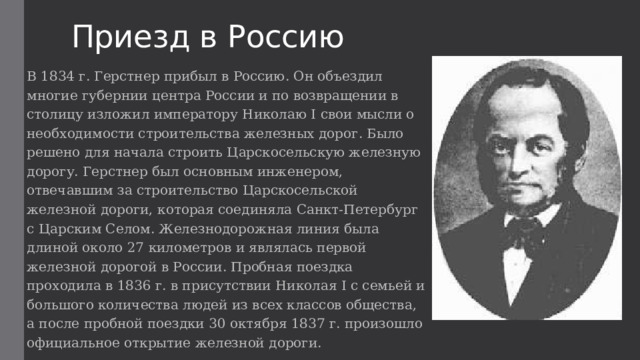 Приезд в Россию В 1834 г. Герстнер прибыл в Россию. Он объездил многие губернии центра России и по возвращении в столицу изложил императору Николаю I свои мысли о необходимости строительства железных дорог. Было решено для начала строить Царскосельскую железную дорогу. Герстнер был основным инженером, отвечавшим за строительство Царскосельской железной дороги, которая соединяла Санкт-Петербург с Царским Селом. Железнодорожная линия была длиной около 27 километров и являлась первой железной дорогой в России. Пробная поездка проходила в 1836 г. в присутствии Николая I с семьей и большого количества людей из всех классов общества, а после пробной поездки 30 октября 1837 г. произошло официальное открытие железной дороги. 