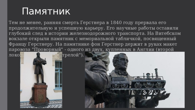 Памятник Тем не менее, ранняя смерть Герстнера в 1840 году прервала его продолжительную и успешную карьеру. Его научные работы оставили глубокий след в истории железнодорожного транспорта. На Витебском вокзале открыли памятник с мемориальной табличкой, посвященный Францу Герстнеру. На памятнике фон Герстнер держит в руках макет паровоза 