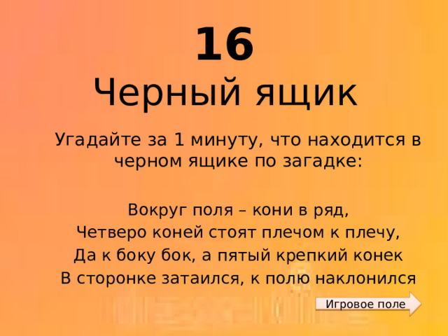 16 Черный ящик Угадайте за 1 минуту, что находится в черном ящике по загадке: Вокруг поля – кони в ряд, Четверо коней стоят плечом к плечу, Да к боку бок, а пятый крепкий конек В сторонке затаился, к полю наклонился Игровое поле 