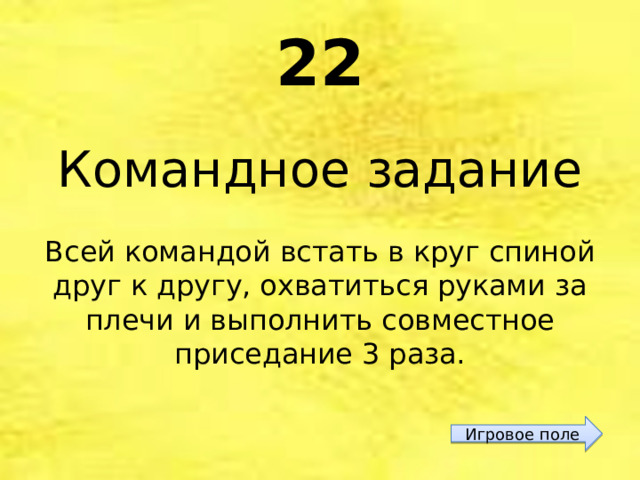 22 Командное задание Всей командой встать в круг спиной друг к другу, охватиться руками за плечи и выполнить совместное приседание 3 раза. Игровое поле 