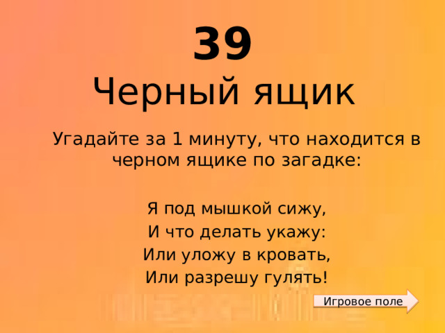 39 Черный ящик Угадайте за 1 минуту, что находится в черном ящике по загадке: Я под мышкой сижу, И что делать укажу: Или уложу в кровать, Или разрешу гулять! Игровое поле 