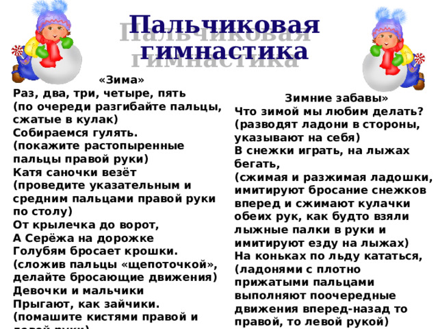 Пальчиковая гимнастика «Зима» Раз, два, три, четыре, пять (по очереди разгибайте пальцы, сжатые в кулак) Собираемся гулять. (покажите растопыренные пальцы правой руки) Катя саночки везёт (проведите указательным и средним пальцами правой руки по столу) От крылечка до ворот, А Серёжа на дорожке Голубям бросает крошки. (сложив пальцы «щепоточкой», делайте бросающие движения) Девочки и мальчики Прыгают, как зайчики. (помашите кистями правой и левой руки) Зимние забавы» Что зимой мы любим делать? (разводят ладони в стороны, указывают на себя) В снежки играть, на лыжах бегать, (сжимая и разжимая ладошки, имитируют бросание снежков вперед и сжимают кулачки обеих рук, как будто взяли лыжные палки в руки и имитируют езду на лыжах) На коньках по льду кататься, (ладонями с плотно прижатыми пальцами выполняют поочередные движения вперед-назад то правой, то левой рукой) Вниз с горы на санках мчаться. (волнообразные движения ладонями вверх-вниз перед собой) 