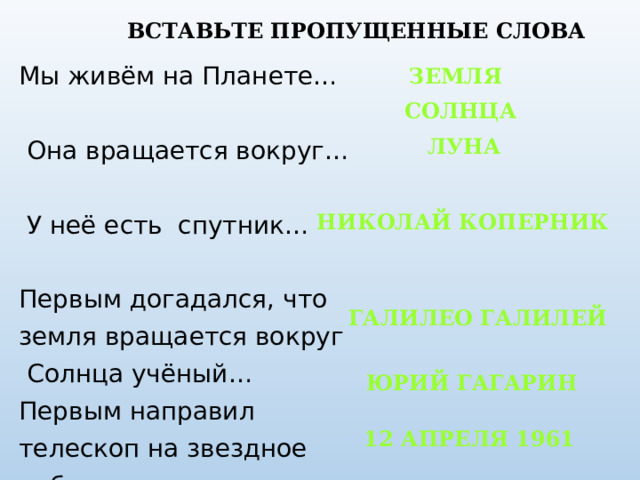 ВСТАВЬТЕ ПРОПУЩЕННЫЕ СЛОВА Мы живём на Планете…  Она вращается вокруг…  У неё есть спутник… Первым догадался, что земля вращается вокруг  Солнца учёный… Первым направил телескоп на звездное небо… Первый человек, полетевший в космос Это случилось ЗЕМЛЯ СОЛНЦА ЛУНА НИКОЛАЙ КОПЕРНИК ГАЛИЛЕО ГАЛИЛЕЙ 12 АПРЕЛЯ ЮРИЙ ГАГАРИН 12 АПРЕЛЯ 1961  
