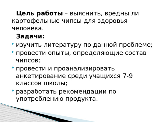  Цель работы  – выяснить, вредны ли картофельные чипсы для здоровья человека.  Задачи: изучить литературу по данной проблеме; провести опыты, определяющие состав чипсов; провести и проанализировать анкетирование среди учащихся 7-9 классов школы; разработать рекомендации по употреблению продукта. 