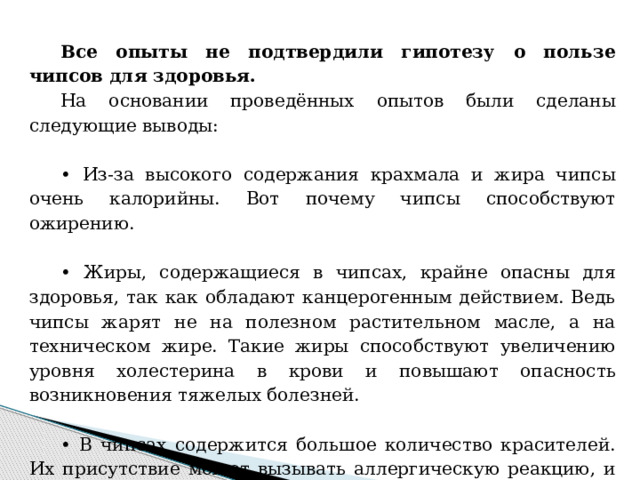 Все опыты не подтвердили гипотезу о пользе чипсов для здоровья.  На основании проведённых опытов были сделаны следующие выводы: • Из-за высокого содержания крахмала и жира чипсы очень калорийны. Вот почему чипсы способствуют ожирению.  • Жиры, содержащиеся в чипсах, крайне опасны для здоровья, так как обладают канцерогенным действием. Ведь чипсы жарят не на полезном растительном масле, а на техническом жире. Такие жиры способствуют увеличению уровня холестерина в крови и повышают опасность возникновения тяжелых болезней. • В чипсах содержится большое количество красителей. Их присутствие может вызывать аллергическую реакцию, и даже дать начало развития тяжелого заболевания.  Мы сделали для себя вывод - чипсы есть вредно!  
