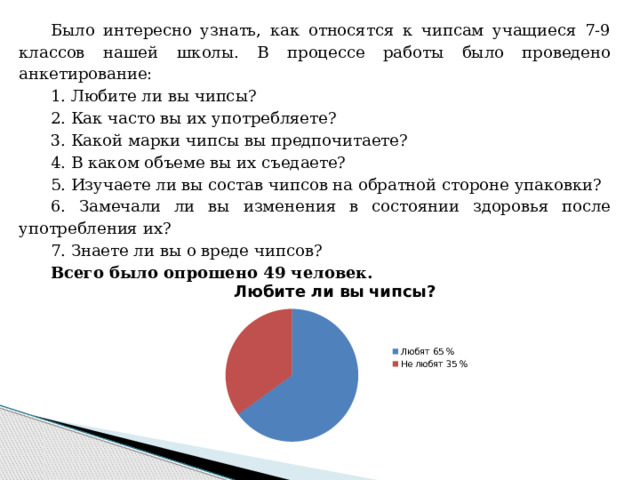 Было интересно узнать, как относятся к чипсам учащиеся 7-9 классов нашей школы. В процессе работы было проведено анкетирование: 1. Любите ли вы чипсы? 2. Как часто вы их употребляете? 3. Какой марки чипсы вы предпочитаете? 4. В каком объеме вы их съедаете? 5. Изучаете ли вы состав чипсов на обратной стороне упаковки? 6. Замечали ли вы изменения в состоянии здоровья после употребления их? 7. Знаете ли вы о вреде чипсов? Всего было опрошено 49 человек. 