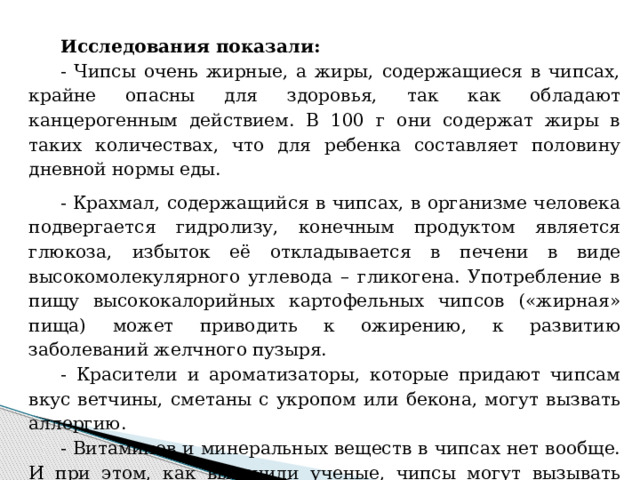 Исследования показали: - Чипсы очень жирные, а жиры, содержащиеся в чипсах, крайне опасны для здоровья, так как обладают канцерогенным действием. В 100 г они содержат жиры в таких количествах, что для ребенка составляет половину дневной нормы еды. - Крахмал, содержащийся в чипсах, в организме человека подвергается гидролизу, конечным продуктом является глюкоза, избыток её откладывается в печени в виде высокомолекулярного углевода – гликогена. Употребление в пищу высококалорийных картофельных чипсов («жирная» пища) может приводить к ожирению, к развитию заболеваний желчного пузыря. - Красители и ароматизаторы, которые придают чипсам вкус ветчины, сметаны с укропом или бекона, могут вызвать аллергию.  - Витаминов и минеральных веществ в чипсах нет вообще. И при этом, как выяснили ученые, чипсы могут вызывать привыкание! 