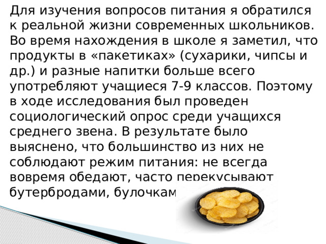 Для изучения вопросов питания я обратился к реальной жизни современных школьников. Во время нахождения в школе я заметил, что продукты в «пакетиках» (сухарики, чипсы и др.) и разные напитки больше всего употребляют учащиеся 7-9 классов. Поэтому в ходе исследования был проведен социологический опрос среди учащихся среднего звена. В результате было выяснено, что большинство из них не соблюдают режим питания: не всегда вовремя обедают, часто перекусывают бутербродами, булочками 