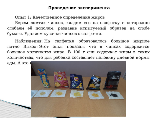 Проведение эксперимента Опыт 1: Качественное определение жиров Берем ломтик чипсов, кладем его на салфетку и осторожно сгибаем её пополам, раздавив испытуемый образец на сгибе бумаги. Удаляем кусочки чипсов с салфетки. Наблюдения: На салфетке образовалось большое жирное пятно Вывод: Этот опыт показал, что в чипсах содержится большое количество жира. В 100 г они содержат жиры в таких количествах, что для ребенка составляет половину дневной нормы еды. А это и способствует ожирению. 