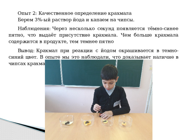 Опыт 2: Качественное определение крахмала Берем 3%-ый раствор йода и капаем на чипсы. Наблюдения: Через несколько секунд появляется тёмно-синее пятно, что выдаёт присутствие крахмала. Чем больше крахмала содержится в продукте, тем темнее пятно Вывод: Крахмал при реакции с йодом окрашивается в темно-синий цвет. В опыте мы это наблюдали, что доказывает наличие в чипсах крахмала. 