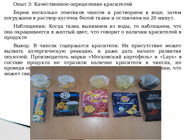 Опыт 3: Качественное определение красителей Берем несколько ломтиков чипсов и растворяем в воде, затем погружаем в раствор кусочек белой ткани и оставляем на 20 минут. Наблюдения: Когда ткань вынимаем из воды, то наблюдаем, что она окрашивается в желтый цвет, что говорит о наличии красителей в продукте Вывод: В чипсах содержатся красители. Их присутствие может вызвать аллергическую реакцию, и даже дать начало развития опухолей. Производитель марки «Московский картофель» и « Lays» в составе продукта не отразили наличие красителя в чипсах, но проведя опыт мы увидели, что происходит изменение цвета ткани, что может свидетельствовать о наличии красителя в чипах. 
