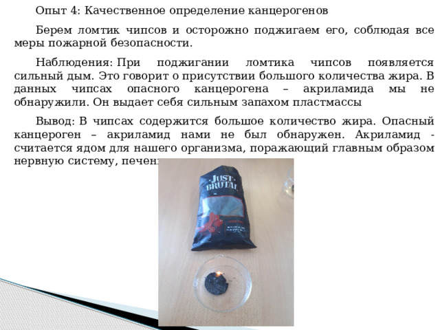 Опыт 4: Качественное определение канцерогенов Берем ломтик чипсов и осторожно поджигаем его, соблюдая все меры пожарной безопасности. Наблюдения: При поджигании ломтика чипсов появляется сильный дым. Это говорит о присутствии большого количества жира. В данных чипсах опасного канцерогена – акриламида мы не обнаружили. Он выдает себя сильным запахом пластмассы Вывод: В чипсах содержится большое количество жира. Опасный канцероген – акриламид нами не был обнаружен. Акриламид - считается ядом для нашего организма, поражающий главным образом нервную систему, печень и почки.  