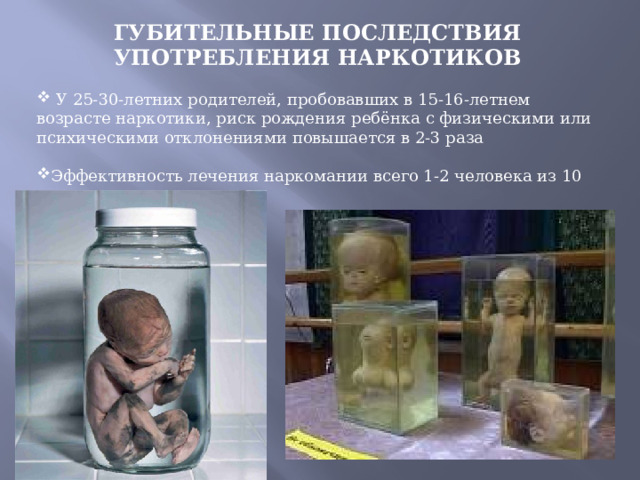 ГУБИТЕЛЬНЫЕ ПОСЛЕДСТВИЯ УПОТРЕБЛЕНИЯ НАРКОТИКОВ   У 25-30-летних родителей, пробовавших в 15-16-летнем возрасте наркотики, риск рождения ребёнка с физическими или психическими отклонениями повышается в 2-3 раза Эффективность лечения наркомании всего 1-2 человека из 10 