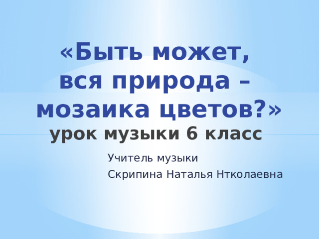 «Быть может,  вся природа –  мозаика цветов?»  урок музыки 6 класс Учитель музыки Скрипина Наталья Нтколаевна 