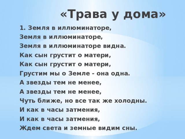 «Трава у дома» 1. Земля в иллюминаторе, Земля в иллюминаторе, Земля в иллюминаторе видна. Как сын грустит о матери, Как сын грустит о матери, Грустим мы о Земле - она одна. А звезды тем не менее, А звезды тем не менее, Чуть ближе, но все так же холодны. И как в часы затмения, И как в часы затмения, Ждем света и земные видим сны.   