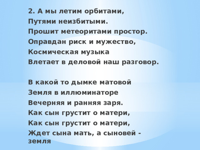 2. А мы летим орбитами, Путями неизбитыми. Прошит метеоритами простор. Оправдан риск и мужество, Космическая музыка Влетает в деловой наш разговор.  В какой то дымке матовой Земля в иллюминаторе Вечерняя и ранняя заря. Как сын грустит о матери, Как сын грустит о матери, Ждет сына мать, а сыновей - земля  