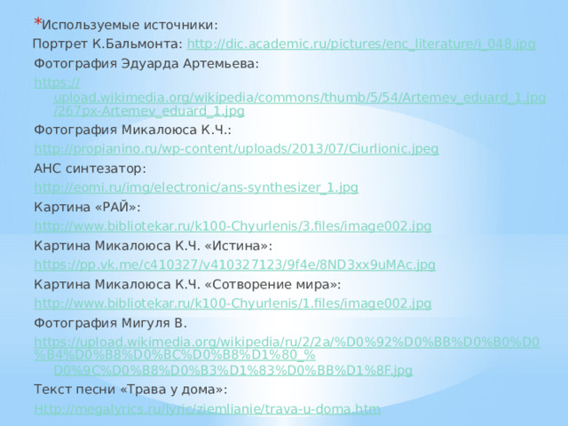 Используемые источники: Портрет К.Бальмонта: http://dic.academic.ru/pictures/enc_literature/i_048.jpg Фотография Эдуарда Артемьева: https:// upload.wikimedia.org/wikipedia/commons/thumb/5/54/Artemev_eduard_1.jpg/267px-Artemev_eduard_1.jpg Фотография Микалоюса К.Ч.: http://propianino.ru/wp-content/uploads/2013/07/Ciurlionic.jpeg АНС синтезатор: http:// eomi.ru/img/electronic/ans-synthesizer_1.jpg Картина «РАЙ»: http:// www.bibliotekar.ru/k100-Chyurlenis/3.files/image002.jpg Картина Микалоюса К.Ч. «Истина»: https:// pp.vk.me/c410327/v410327123/9f4e/8ND3xx9uMAc.jpg Картина Микалоюса К.Ч. «Сотворение мира»: http:// www.bibliotekar.ru/k100-Chyurlenis/1.files/image002.jpg Фотография Мигуля В. https://upload.wikimedia.org/wikipedia/ru/2/2a/%D0%92%D0%BB%D0%B0%D0%B4%D0%B8%D0%BC%D0%B8%D1%80_% D0%9C%D0%B8%D0%B3%D1%83%D0%BB%D1%8F.jpg Текст песни «Трава у дома»: Http://megalyrics.ru/lyric/ziemlianie/trava-u-doma.htm 