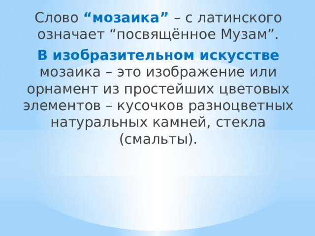 Слово “мозаика” – с латинского означает “посвящённое Музам”. В изобразительном искусстве мозаика – это изображение или орнамент из простейших цветовых элементов – кусочков разноцветных натуральных камней, стекла (смальты). 