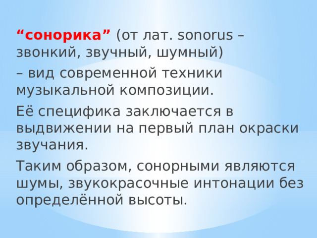 “ сонорика” (от лат. sonorus – звонкий, звучный, шумный) – вид современной техники музыкальной композиции. Её специфика заключается в выдвижении на первый план окраски звучания. Таким образом, сонорными являются шумы, звукокрасочные интонации без определённой высоты. 