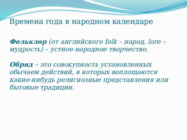 Времена года в народном календаре   Фольклор (от английского folk – народ, lore – мудрость) – устное народное творчество.   Обряд – это совокупность установленных обычаем действий, в которых воплощаются какие-нибудь религиозные представления или бытовые традиции.      