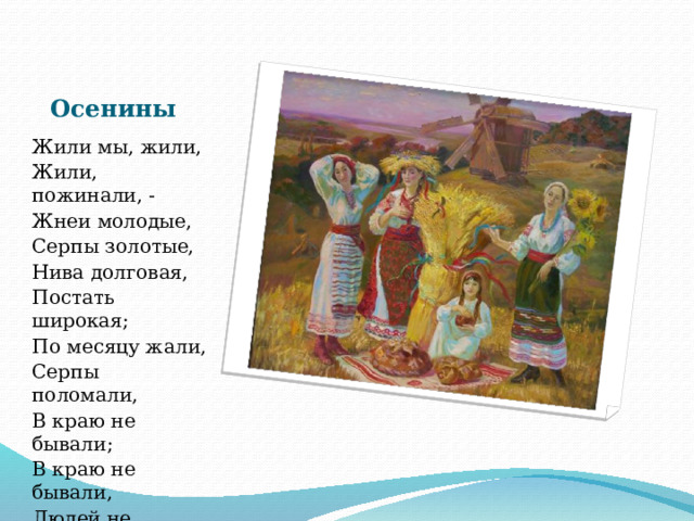 Осенины Жили мы, жили, Жили, пожинали, - Жнеи молодые, Серпы золотые, Нива долговая, Постать широкая; По месяцу жали, Серпы поломали, В краю не бывали; В краю не бывали, Людей не видали. 