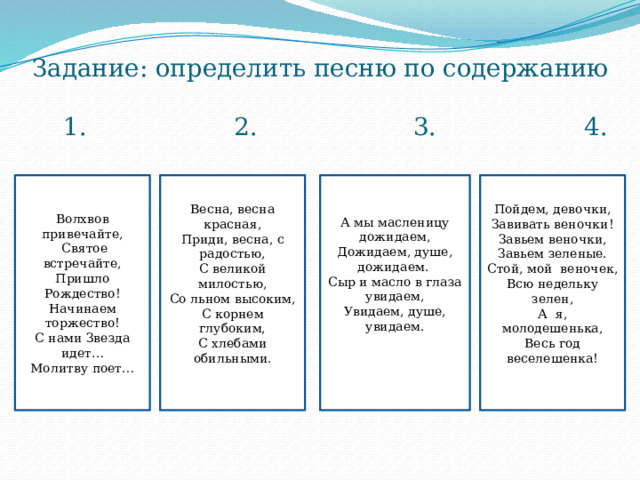 Задание: определить песню по содержанию   1. 2. 3. 4. А мы масленицу дожидаем, Пойдем, девочки, Волхвов привечайте, Весна, весна красная, Завивать веночки! Дожидаем, душе, дожидаем. Приди, весна, с радостью,  Святое встречайте, Сыр и масло в глаза увидаем, С великой милостью, Пришло Рождество! Завьем веночки, Завьем зеленые. Увидаем, душе, увидаем. Начинаем торжество! Со льном высоким, С нами Звезда идет… С корнем глубоким, Стой, мой веночек, Молитву поет… Всю недельку зелен, С хлебами обильными. А я, молодешенька, Весь год веселешенка! , 