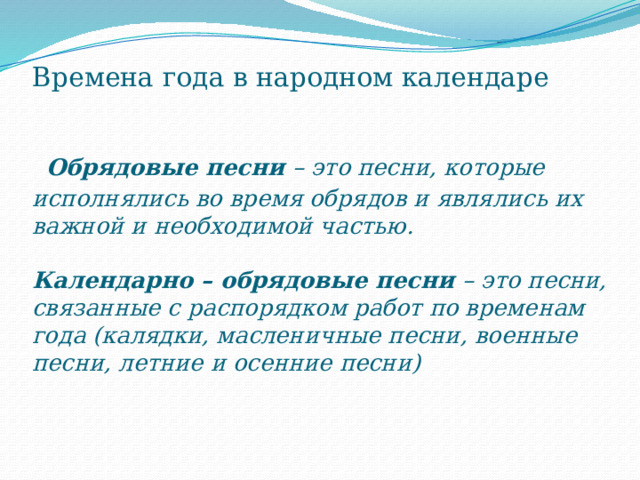 Времена года в народном календаре    Обрядовые песни – это песни, которые исполнялись во время обрядов и являлись их важной и необходимой частью.   Календарно – обрядовые песни – это песни, связанные с распорядком работ по временам года (калядки, масленичные песни, военные песни, летние и осенние песни) 