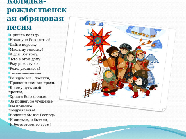 Колядка- рождественская обрядовая песня Пришла коляда Накануне Рождества! Дайте коровку – Масляну головку! А дай Бог тому,  Кто в этом дому: Ему рожь густа, Рожь ужиниста!  ------------------------- Во идем мы , пастухи, Прощены нам все грехи. К дому путь свой правим, Христа Бога славим. За привет, за угощенье Вы примите поздравленье! Наделил бы вас Господь И жильем, и бытьем, И богатством во всем! 