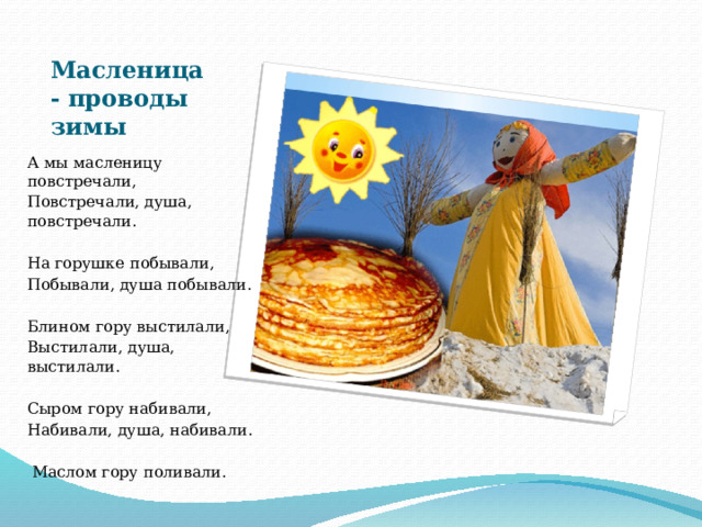 Масленица- проводы зимы А мы масленицу повстречали, Повстречали, душа, повстречали. На горушке побывали, Побывали, душа побывали. Блином гору выстилали, Выстилали, душа, выстилали. Сыром гору набивали, Набивали, душа, набивали.  Маслом гору поливали. 
