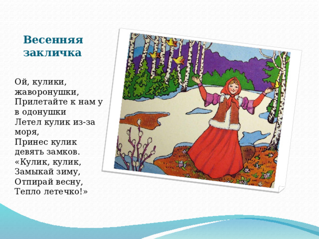 Весенняя закличка Ой, кулики, жаворонушки,  Прилетайте к нам у в одонушки  Летел кулик из-за моря,  Принес кулик девять замков.  «Кулик, кулик,  Замыкай зиму,  Отпирай весну,  Тепло летечко!»    