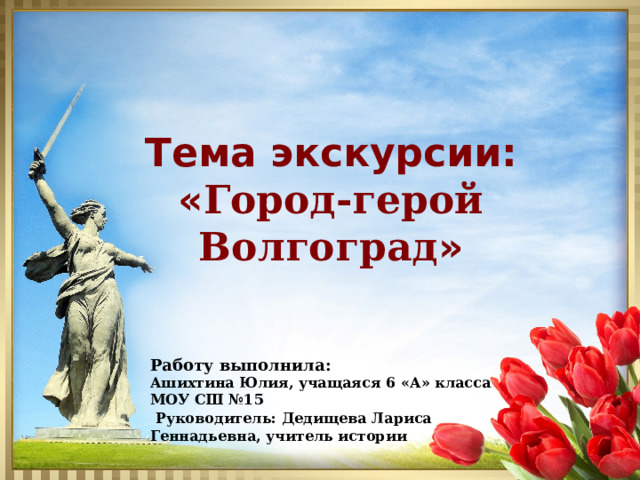 Тема экскурсии : « Город-герой Волгоград » Работу выполнила: Ашихтина Юлия, учащаяся 6 «А» класса МОУ СШ №15  Руководитель: Дедищева Лариса Геннадьевна, учитель истории 