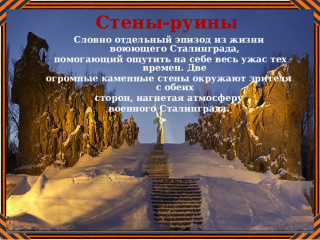 Стены-руины Словно отдельный эпизод из жизни воюющего Сталинграда,  помогающий ощутить на себе весь ужас тех времен. Две огромные каменные стены окружают зрителя с обеих сторон, нагнетая атмосферу  военного Сталинграда. 
