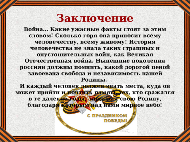 Заключение Война… Какие ужасные факты стоят за этим словом! Сколько горя она приносит всему человечеству, всему живому! История человечества не знала таких страшных и опустошительных войн, как Великая Отечественная война. Нынешние поколения россиян должны помнить, какой дорогой ценой завоевана свобода и независимость нашей Родины. И каждый человек должен знать места, куда он может прийти и почтить память тех, кто сражался в те далекие годы, защищая свою Родину, благодаря которым над нами мирное небо! 