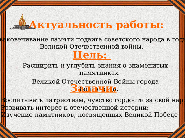 Актуальность работы: Увековечивание памяти подвига советского народа в годы Великой Отечественной войны.  Цель:  Расширить и углубить знания о знаменитых памятниках Великой Отечественной Войны города Волгограда. Задачи: 1. Воспитывать патриотизм, чувство гордости за свой народ; 2. Развивать интерес к отечественной истории; 3. Изучение памятников, посвященных Великой Победе   