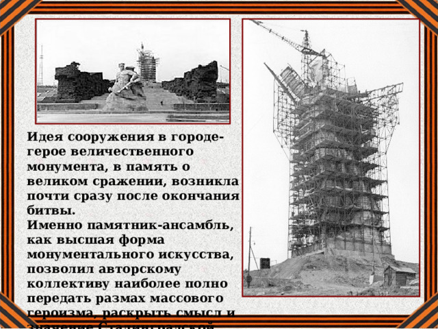Идея сооружения в городе-герое величественного монумента, в память о великом сражении, возникла почти сразу после окончания битвы. Именно памятник-ансамбль, как высшая форма монументального искусства, позволил авторскому коллективу наиболее полно передать размах массового героизма, раскрыть смысл и значение Сталинградской битвы. 