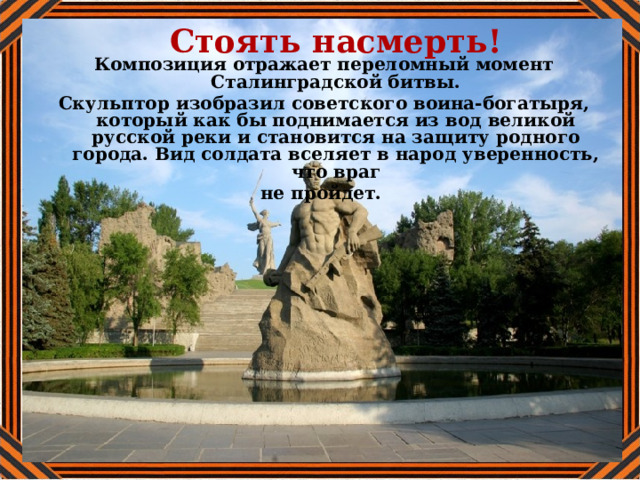 Стоять насмерть! Композиция отражает переломный момент Сталинградской битвы. Скульптор изобразил советского воина-богатыря, который как бы поднимается из вод великой русской реки и становится на защиту родного города. Вид солдата вселяет в народ уверенность, что враг не пройдет. 