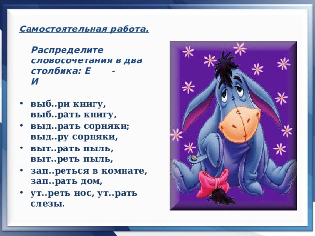 Самостоятельная работа.  Распределите словосочетания в два столбика: Е - И   выб..ри книгу, выб..рать книгу, выд..рать сорняки; выд..ру сорняки, выт..рать пыль, выт..реть пыль, зап..реться в комнате, зап..рать дом, ут..реть нос, ут..рать слезы .  