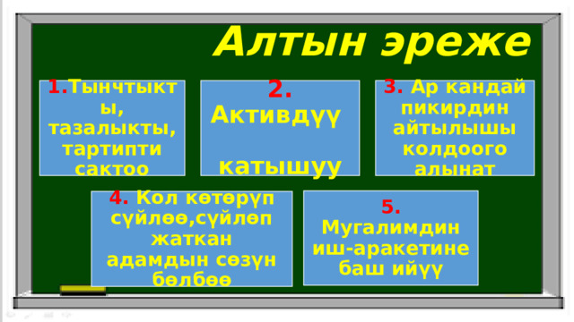  Алтын эреже 1. Тынчтыкты, тазалыкты,тартипти сактоо 2. Активдүү катышуу 3. Ар кандай пикирдин айтылышы колдоого алынат 5. Мугалимдин иш-аракетине баш ийүү 4. Кол көтөрүп сүйлөө,сүйлөп жаткан адамдын сөзүн бөлбөө 