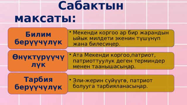Мекенди коргоо ар бир жарандын ыйык милдети экенин түшүнүп жана билесиңер. Мекенди коргоо ар бир жарандын ыйык милдети экенин түшүнүп жана билесиңер. Ата Мекенди коргоо,патриот, патриоттуулук деген терминдер менен таанышасыңар. Ата Мекенди коргоо,патриот, патриоттуулук деген терминдер менен таанышасыңар. Эли-жерин сүйүүгө, патриот болууга тарбияланасыңар. Эли-жерин сүйүүгө, патриот болууга тарбияланасыңар.  Сабактын максаты: Билим берүүчүлүк Өнүктүрүүчүлүк Тарбия берүүчүлүк 