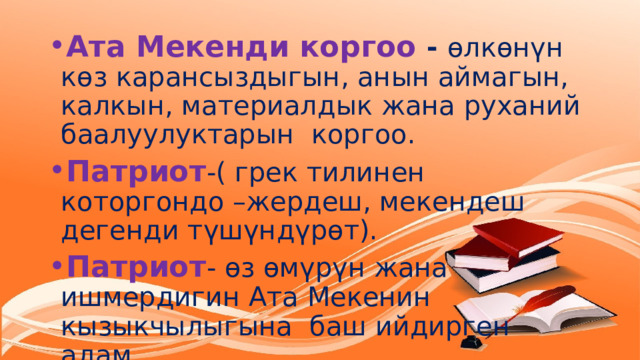 Ата Мекенди коргоо - өлкөнүн көз карансыздыгын, анын аймагын, калкын, материалдык жана руханий баалуулуктарын коргоо. Патриот -( грек тилинен которгондо –жердеш, мекендеш дегенди түшүндүрөт). Патриот - өз өмүрүн жана ишмердигин Ата Мекенин кызыкчылыгына баш ийдирген адам. 