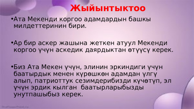  Жыйынтыктоо Ата Мекенди коргоо адамдардын башкы милдеттеринин бири. Ар бир аскер жашына жеткен атуул Мекенди коргоо үчүн аскедик даярдыктан өтүүсү керек. Биз Ата Мекен үчүн, элинин эркиндиги үчүн баатырдык менен күрөшкөн адамдан үлгү алып, патриоттук сезимдерибизди күчөтүп, эл үчүн эрдик кылган баатырларыбызды унутпашыбыз керек. 