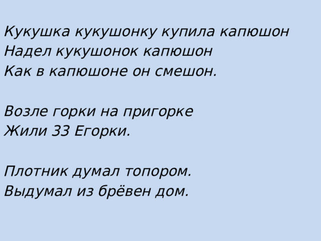 Кукушка кукушонку купила капюшон Надел кукушонок капюшон Как в капюшоне он смешон.  Возле горки на пригорке Жили 33 Егорки.  Плотник думал топором. Выдумал из брёвен дом. 